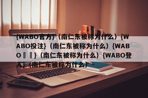 {WABO官方}（南仁东被称为什么）{WABO投注}（南仁东被称为什么）{WABO註冊}（南仁东被称为什么）{WABO登入}（南仁东被称为什么）