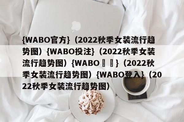 {WABO官方}（2022秋季女装流行趋势图）{WABO投注}（2022秋季女装流行趋势图）{WABO註冊}（2022秋季女装流行趋势图）{WABO登入}（2022秋季女装流行趋势图）