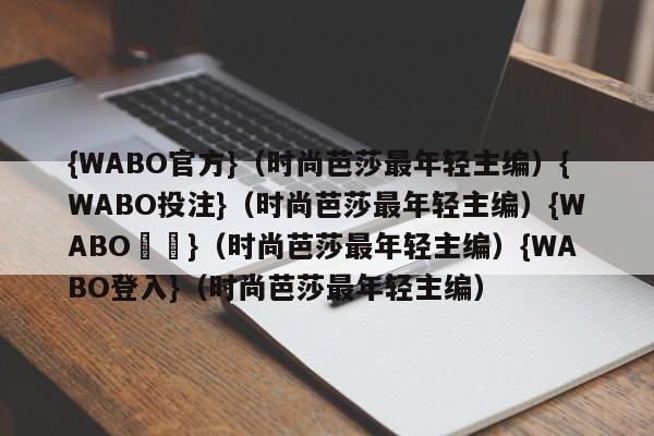 {WABO官方}（时尚芭莎最年轻主编）{WABO投注}（时尚芭莎最年轻主编）{WABO註冊}（时尚芭莎最年轻主编）{WABO登入}（时尚芭莎最年轻主编）