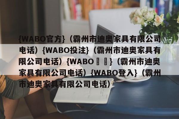 {WABO官方}（霸州市迪奥家具有限公司电话）{WABO投注}（霸州市迪奥家具有限公司电话）{WABO註冊}（霸州市迪奥家具有限公司电话）{WABO登入}（霸州市迪奥家具有限公司电话）