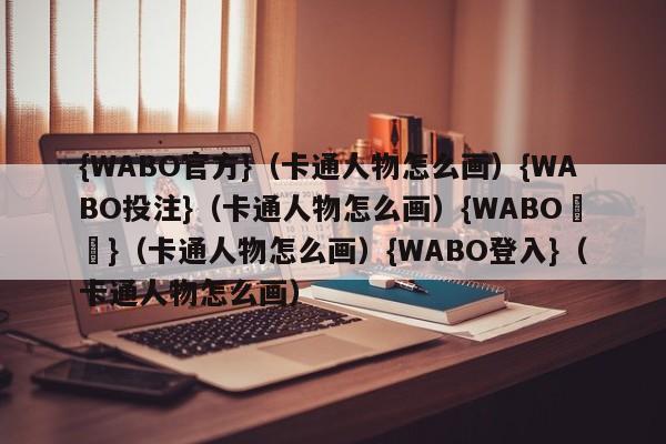 {WABO官方}（卡通人物怎么画）{WABO投注}（卡通人物怎么画）{WABO註冊}（卡通人物怎么画）{WABO登入}（卡通人物怎么画）