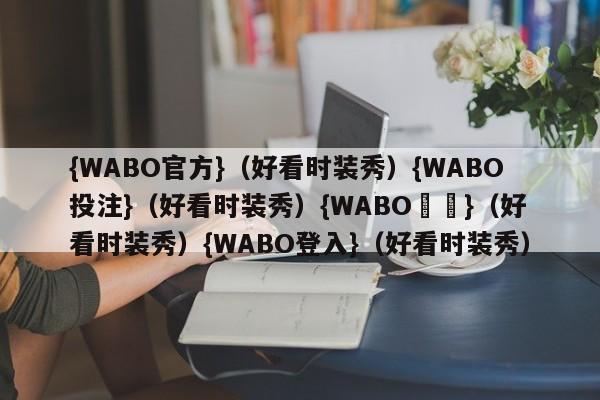 {WABO官方}（好看时装秀）{WABO投注}（好看时装秀）{WABO註冊}（好看时装秀）{WABO登入}（好看时装秀）