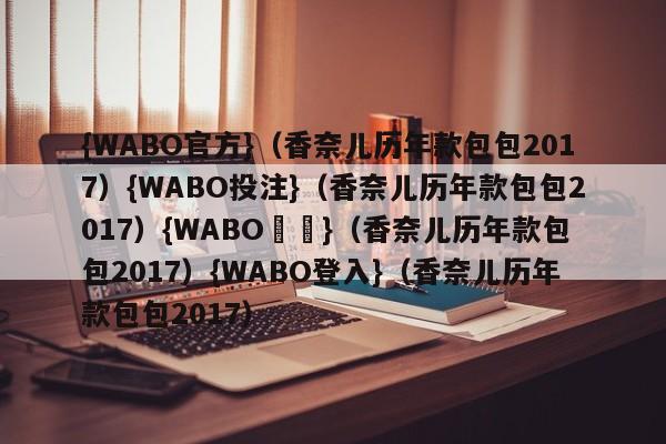 {WABO官方}（香奈儿历年款包包2017）{WABO投注}（香奈儿历年款包包2017）{WABO註冊}（香奈儿历年款包包2017）{WABO登入}（香奈儿历年款包包2017）