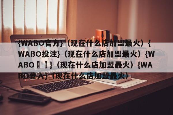 {WABO官方}（现在什么店加盟最火）{WABO投注}（现在什么店加盟最火）{WABO註冊}（现在什么店加盟最火）{WABO登入}（现在什么店加盟最火）
