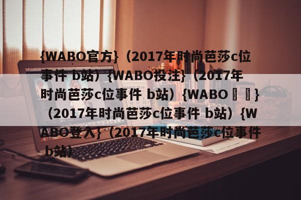{WABO官方}（2017年时尚芭莎c位事件 b站）{WABO投注}（2017年时尚芭莎c位事件 b站）{WABO註冊}（2017年时尚芭莎c位事件 b站）{WABO登入}（2017年时尚芭莎c位事件 b站）