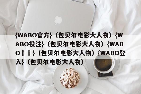 {WABO官方}（包贝尔电影大人物）{WABO投注}（包贝尔电影大人物）{WABO註冊}（包贝尔电影大人物）{WABO登入}（包贝尔电影大人物）