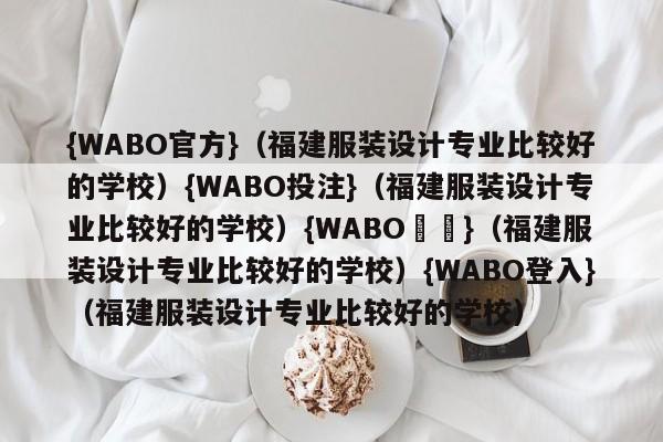 {WABO官方}（福建服装设计专业比较好的学校）{WABO投注}（福建服装设计专业比较好的学校）{WABO註冊}（福建服装设计专业比较好的学校）{WABO登入}（福建服装设计专业比较好的学校）