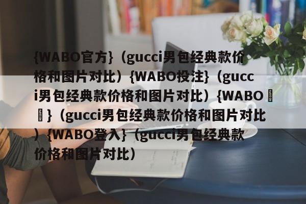 {WABO官方}（gucci男包经典款价格和图片对比）{WABO投注}（gucci男包经典款价格和图片对比）{WABO註冊}（gucci男包经典款价格和图片对比）{WABO登入}（gucci男包经典款价格和图片对比）