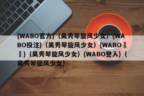 {WABO官方}（吴秀琴旋风少女）{WABO投注}（吴秀琴旋风少女）{WABO註冊}（吴秀琴旋风少女）{WABO登入}（吴秀琴旋风少女）