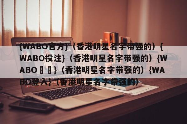 {WABO官方}（香港明星名字带强的）{WABO投注}（香港明星名字带强的）{WABO註冊}（香港明星名字带强的）{WABO登入}（香港明星名字带强的）