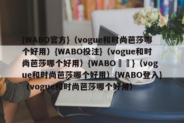 {WABO官方}（vogue和时尚芭莎哪个好用）{WABO投注}（vogue和时尚芭莎哪个好用）{WABO註冊}（vogue和时尚芭莎哪个好用）{WABO登入}（vogue和时尚芭莎哪个好用）
